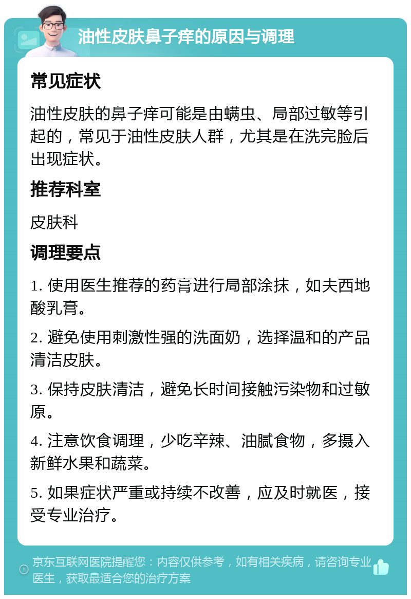 油性皮肤鼻子痒的原因与调理 常见症状 油性皮肤的鼻子痒可能是由螨虫、局部过敏等引起的，常见于油性皮肤人群，尤其是在洗完脸后出现症状。 推荐科室 皮肤科 调理要点 1. 使用医生推荐的药膏进行局部涂抹，如夫西地酸乳膏。 2. 避免使用刺激性强的洗面奶，选择温和的产品清洁皮肤。 3. 保持皮肤清洁，避免长时间接触污染物和过敏原。 4. 注意饮食调理，少吃辛辣、油腻食物，多摄入新鲜水果和蔬菜。 5. 如果症状严重或持续不改善，应及时就医，接受专业治疗。