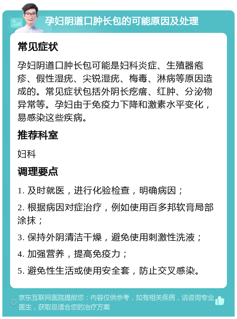 孕妇阴道口肿长包的可能原因及处理 常见症状 孕妇阴道口肿长包可能是妇科炎症、生殖器疱疹、假性湿疣、尖锐湿疣、梅毒、淋病等原因造成的。常见症状包括外阴长疙瘩、红肿、分泌物异常等。孕妇由于免疫力下降和激素水平变化，易感染这些疾病。 推荐科室 妇科 调理要点 1. 及时就医，进行化验检查，明确病因； 2. 根据病因对症治疗，例如使用百多邦软膏局部涂抹； 3. 保持外阴清洁干燥，避免使用刺激性洗液； 4. 加强营养，提高免疫力； 5. 避免性生活或使用安全套，防止交叉感染。