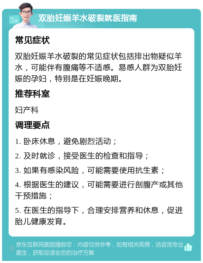 双胎妊娠羊水破裂就医指南 常见症状 双胎妊娠羊水破裂的常见症状包括排出物疑似羊水，可能伴有腹痛等不适感。易感人群为双胎妊娠的孕妇，特别是在妊娠晚期。 推荐科室 妇产科 调理要点 1. 卧床休息，避免剧烈活动； 2. 及时就诊，接受医生的检查和指导； 3. 如果有感染风险，可能需要使用抗生素； 4. 根据医生的建议，可能需要进行剖腹产或其他干预措施； 5. 在医生的指导下，合理安排营养和休息，促进胎儿健康发育。