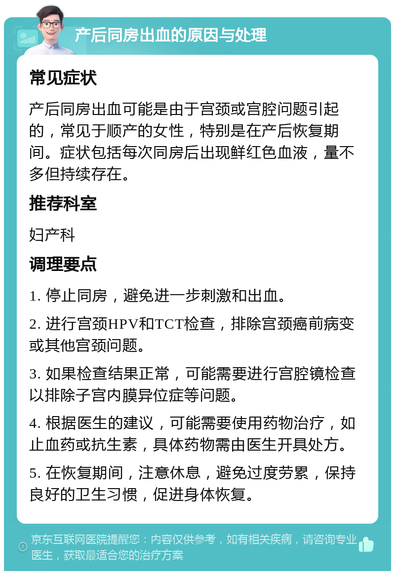 产后同房出血的原因与处理 常见症状 产后同房出血可能是由于宫颈或宫腔问题引起的，常见于顺产的女性，特别是在产后恢复期间。症状包括每次同房后出现鲜红色血液，量不多但持续存在。 推荐科室 妇产科 调理要点 1. 停止同房，避免进一步刺激和出血。 2. 进行宫颈HPV和TCT检查，排除宫颈癌前病变或其他宫颈问题。 3. 如果检查结果正常，可能需要进行宫腔镜检查以排除子宫内膜异位症等问题。 4. 根据医生的建议，可能需要使用药物治疗，如止血药或抗生素，具体药物需由医生开具处方。 5. 在恢复期间，注意休息，避免过度劳累，保持良好的卫生习惯，促进身体恢复。