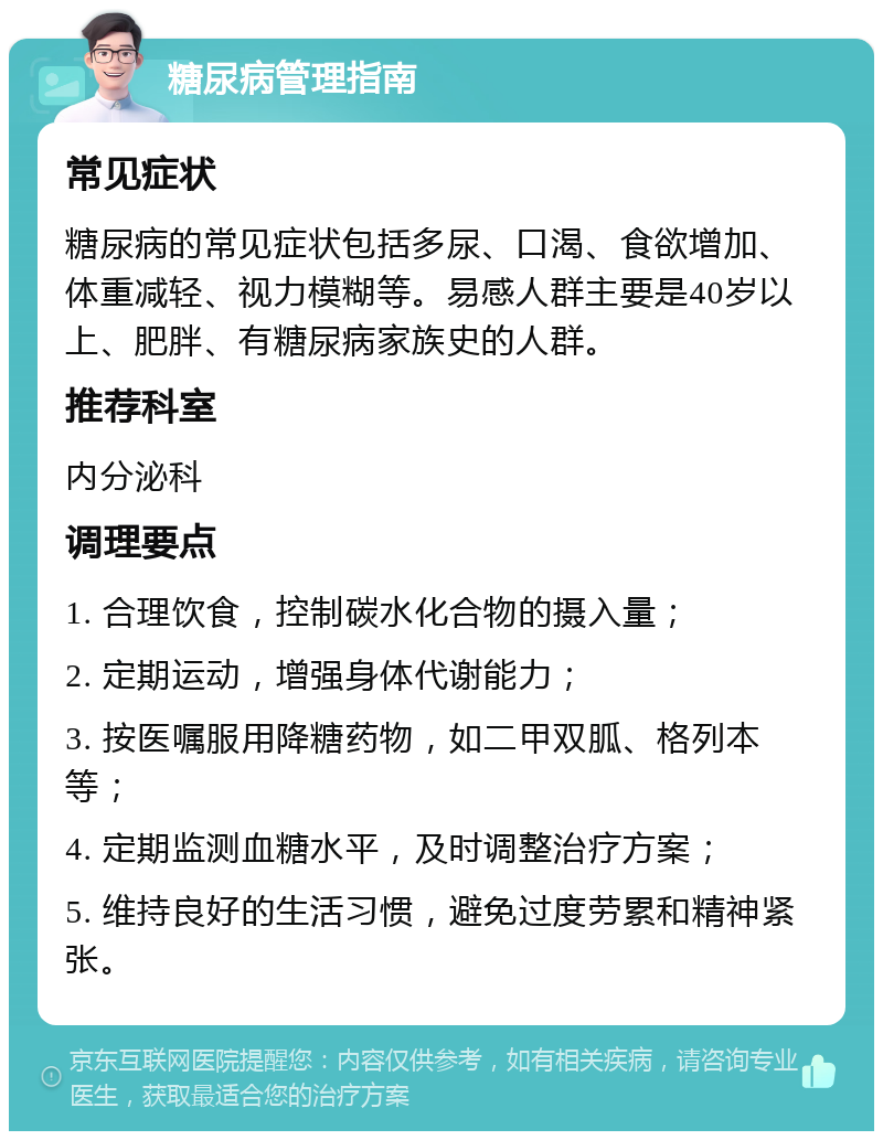 糖尿病管理指南 常见症状 糖尿病的常见症状包括多尿、口渴、食欲增加、体重减轻、视力模糊等。易感人群主要是40岁以上、肥胖、有糖尿病家族史的人群。 推荐科室 内分泌科 调理要点 1. 合理饮食，控制碳水化合物的摄入量； 2. 定期运动，增强身体代谢能力； 3. 按医嘱服用降糖药物，如二甲双胍、格列本等； 4. 定期监测血糖水平，及时调整治疗方案； 5. 维持良好的生活习惯，避免过度劳累和精神紧张。