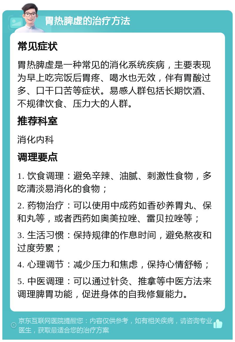 胃热脾虚的治疗方法 常见症状 胃热脾虚是一种常见的消化系统疾病，主要表现为早上吃完饭后胃疼、喝水也无效，伴有胃酸过多、口干口苦等症状。易感人群包括长期饮酒、不规律饮食、压力大的人群。 推荐科室 消化内科 调理要点 1. 饮食调理：避免辛辣、油腻、刺激性食物，多吃清淡易消化的食物； 2. 药物治疗：可以使用中成药如香砂养胃丸、保和丸等，或者西药如奥美拉唑、雷贝拉唑等； 3. 生活习惯：保持规律的作息时间，避免熬夜和过度劳累； 4. 心理调节：减少压力和焦虑，保持心情舒畅； 5. 中医调理：可以通过针灸、推拿等中医方法来调理脾胃功能，促进身体的自我修复能力。