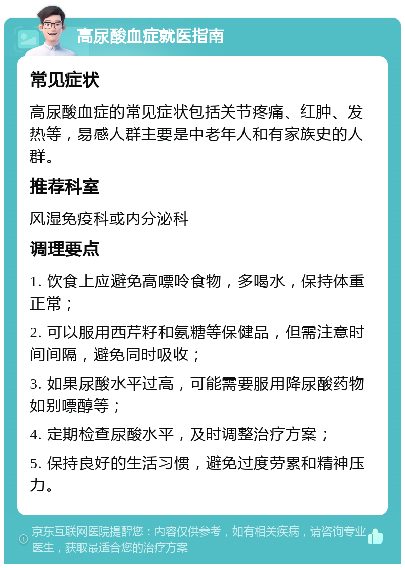 高尿酸血症就医指南 常见症状 高尿酸血症的常见症状包括关节疼痛、红肿、发热等，易感人群主要是中老年人和有家族史的人群。 推荐科室 风湿免疫科或内分泌科 调理要点 1. 饮食上应避免高嘌呤食物，多喝水，保持体重正常； 2. 可以服用西芹籽和氨糖等保健品，但需注意时间间隔，避免同时吸收； 3. 如果尿酸水平过高，可能需要服用降尿酸药物如别嘌醇等； 4. 定期检查尿酸水平，及时调整治疗方案； 5. 保持良好的生活习惯，避免过度劳累和精神压力。