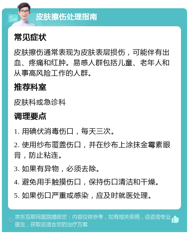 皮肤擦伤处理指南 常见症状 皮肤擦伤通常表现为皮肤表层损伤，可能伴有出血、疼痛和红肿。易感人群包括儿童、老年人和从事高风险工作的人群。 推荐科室 皮肤科或急诊科 调理要点 1. 用碘伏消毒伤口，每天三次。 2. 使用纱布覆盖伤口，并在纱布上涂抹金霉素眼膏，防止粘连。 3. 如果有异物，必须去除。 4. 避免用手触摸伤口，保持伤口清洁和干燥。 5. 如果伤口严重或感染，应及时就医处理。