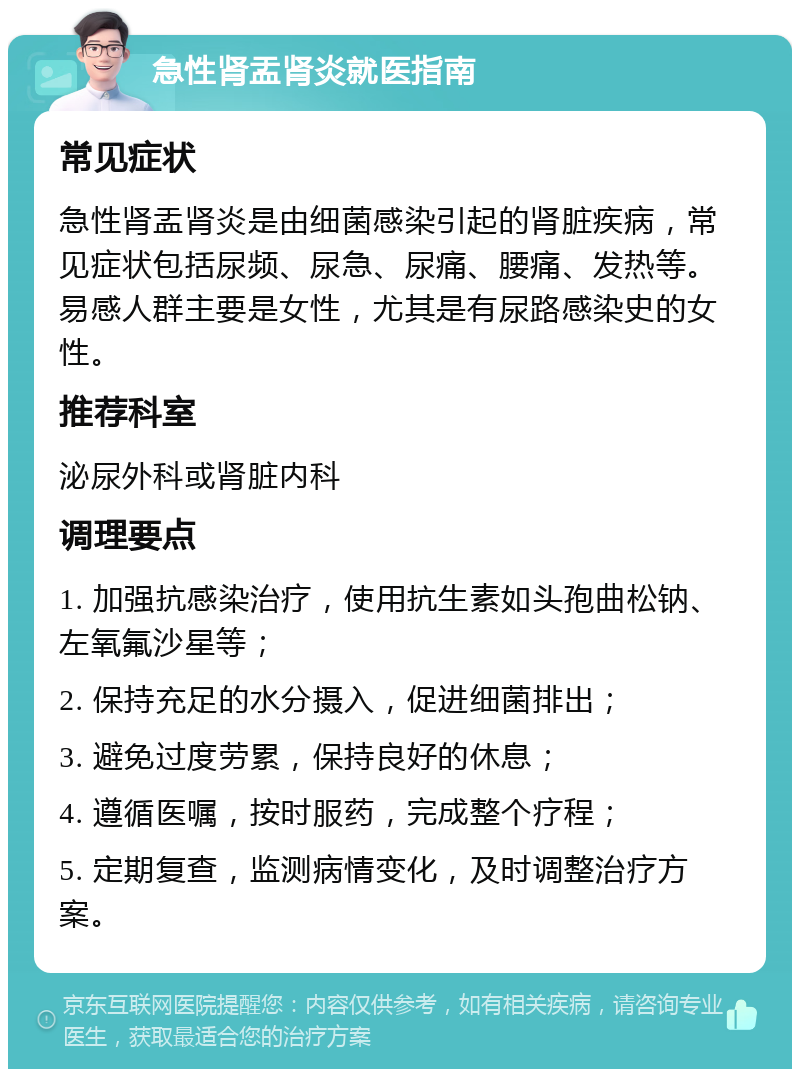 急性肾盂肾炎就医指南 常见症状 急性肾盂肾炎是由细菌感染引起的肾脏疾病，常见症状包括尿频、尿急、尿痛、腰痛、发热等。易感人群主要是女性，尤其是有尿路感染史的女性。 推荐科室 泌尿外科或肾脏内科 调理要点 1. 加强抗感染治疗，使用抗生素如头孢曲松钠、左氧氟沙星等； 2. 保持充足的水分摄入，促进细菌排出； 3. 避免过度劳累，保持良好的休息； 4. 遵循医嘱，按时服药，完成整个疗程； 5. 定期复查，监测病情变化，及时调整治疗方案。