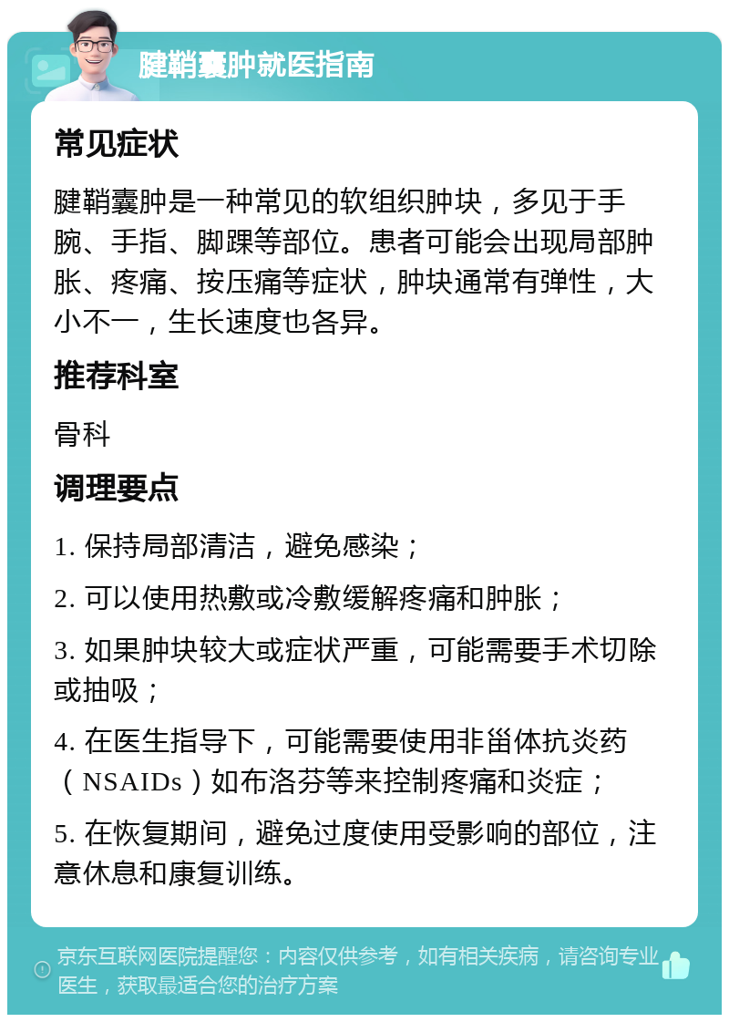 腱鞘囊肿就医指南 常见症状 腱鞘囊肿是一种常见的软组织肿块，多见于手腕、手指、脚踝等部位。患者可能会出现局部肿胀、疼痛、按压痛等症状，肿块通常有弹性，大小不一，生长速度也各异。 推荐科室 骨科 调理要点 1. 保持局部清洁，避免感染； 2. 可以使用热敷或冷敷缓解疼痛和肿胀； 3. 如果肿块较大或症状严重，可能需要手术切除或抽吸； 4. 在医生指导下，可能需要使用非甾体抗炎药（NSAIDs）如布洛芬等来控制疼痛和炎症； 5. 在恢复期间，避免过度使用受影响的部位，注意休息和康复训练。