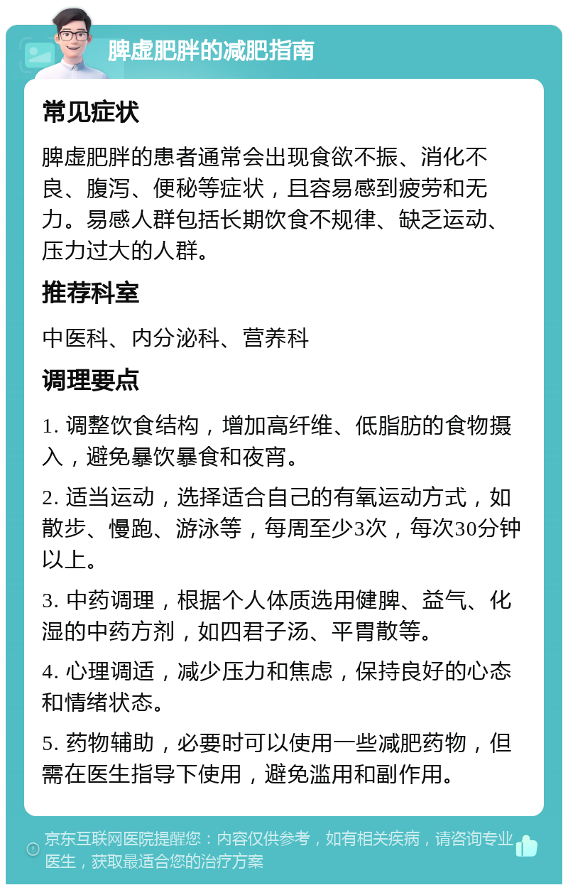 脾虚肥胖的减肥指南 常见症状 脾虚肥胖的患者通常会出现食欲不振、消化不良、腹泻、便秘等症状，且容易感到疲劳和无力。易感人群包括长期饮食不规律、缺乏运动、压力过大的人群。 推荐科室 中医科、内分泌科、营养科 调理要点 1. 调整饮食结构，增加高纤维、低脂肪的食物摄入，避免暴饮暴食和夜宵。 2. 适当运动，选择适合自己的有氧运动方式，如散步、慢跑、游泳等，每周至少3次，每次30分钟以上。 3. 中药调理，根据个人体质选用健脾、益气、化湿的中药方剂，如四君子汤、平胃散等。 4. 心理调适，减少压力和焦虑，保持良好的心态和情绪状态。 5. 药物辅助，必要时可以使用一些减肥药物，但需在医生指导下使用，避免滥用和副作用。