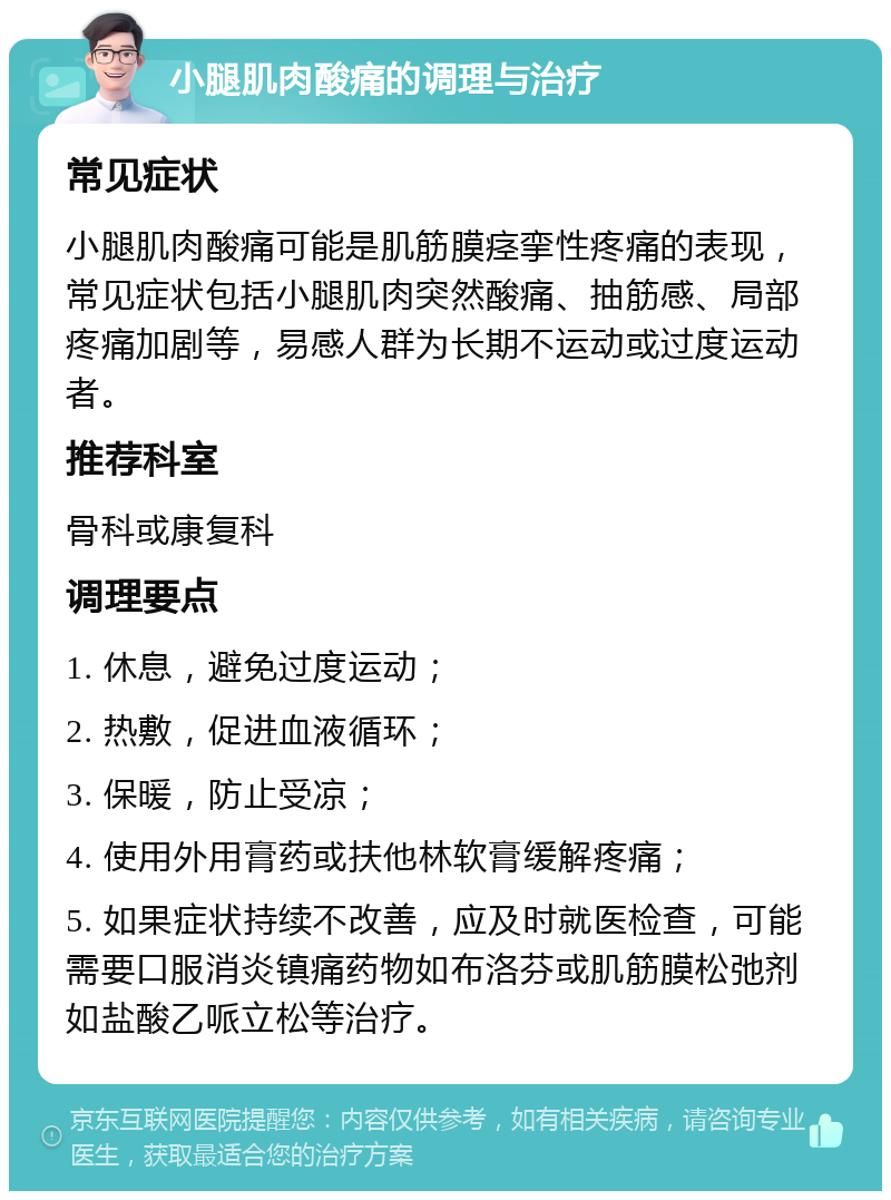 小腿肌肉酸痛的调理与治疗 常见症状 小腿肌肉酸痛可能是肌筋膜痉挛性疼痛的表现，常见症状包括小腿肌肉突然酸痛、抽筋感、局部疼痛加剧等，易感人群为长期不运动或过度运动者。 推荐科室 骨科或康复科 调理要点 1. 休息，避免过度运动； 2. 热敷，促进血液循环； 3. 保暖，防止受凉； 4. 使用外用膏药或扶他林软膏缓解疼痛； 5. 如果症状持续不改善，应及时就医检查，可能需要口服消炎镇痛药物如布洛芬或肌筋膜松弛剂如盐酸乙哌立松等治疗。