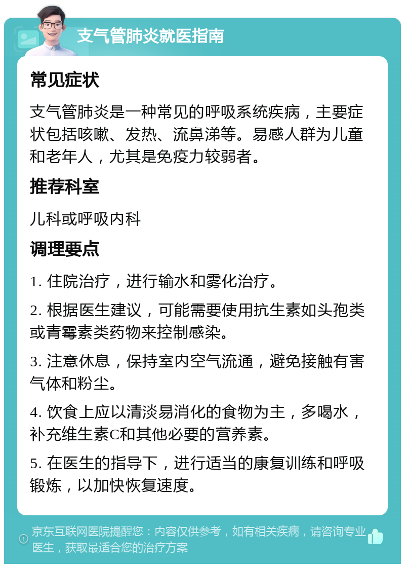 支气管肺炎就医指南 常见症状 支气管肺炎是一种常见的呼吸系统疾病，主要症状包括咳嗽、发热、流鼻涕等。易感人群为儿童和老年人，尤其是免疫力较弱者。 推荐科室 儿科或呼吸内科 调理要点 1. 住院治疗，进行输水和雾化治疗。 2. 根据医生建议，可能需要使用抗生素如头孢类或青霉素类药物来控制感染。 3. 注意休息，保持室内空气流通，避免接触有害气体和粉尘。 4. 饮食上应以清淡易消化的食物为主，多喝水，补充维生素C和其他必要的营养素。 5. 在医生的指导下，进行适当的康复训练和呼吸锻炼，以加快恢复速度。