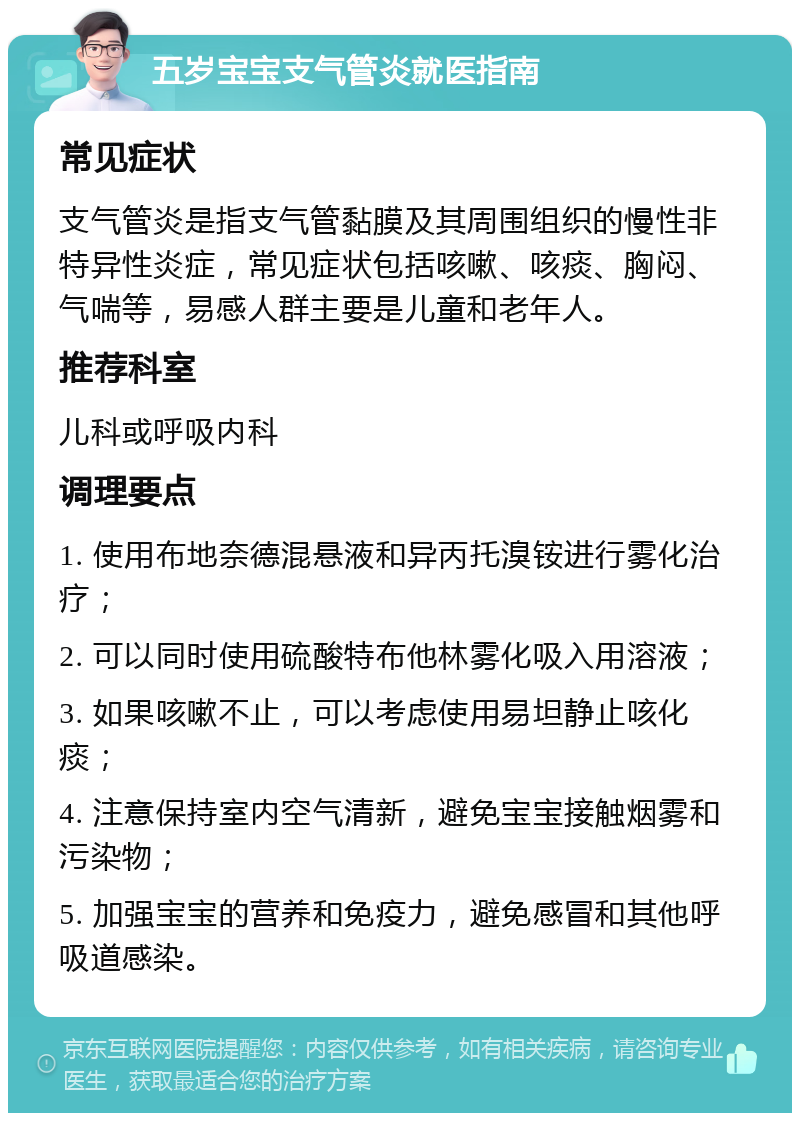 五岁宝宝支气管炎就医指南 常见症状 支气管炎是指支气管黏膜及其周围组织的慢性非特异性炎症，常见症状包括咳嗽、咳痰、胸闷、气喘等，易感人群主要是儿童和老年人。 推荐科室 儿科或呼吸内科 调理要点 1. 使用布地奈德混悬液和异丙托溴铵进行雾化治疗； 2. 可以同时使用硫酸特布他林雾化吸入用溶液； 3. 如果咳嗽不止，可以考虑使用易坦静止咳化痰； 4. 注意保持室内空气清新，避免宝宝接触烟雾和污染物； 5. 加强宝宝的营养和免疫力，避免感冒和其他呼吸道感染。