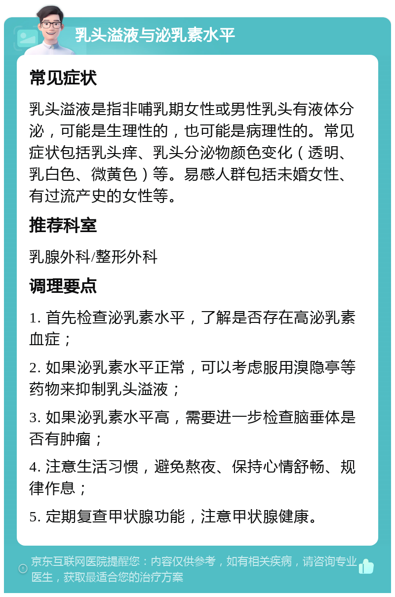 乳头溢液与泌乳素水平 常见症状 乳头溢液是指非哺乳期女性或男性乳头有液体分泌，可能是生理性的，也可能是病理性的。常见症状包括乳头痒、乳头分泌物颜色变化（透明、乳白色、微黄色）等。易感人群包括未婚女性、有过流产史的女性等。 推荐科室 乳腺外科/整形外科 调理要点 1. 首先检查泌乳素水平，了解是否存在高泌乳素血症； 2. 如果泌乳素水平正常，可以考虑服用溴隐亭等药物来抑制乳头溢液； 3. 如果泌乳素水平高，需要进一步检查脑垂体是否有肿瘤； 4. 注意生活习惯，避免熬夜、保持心情舒畅、规律作息； 5. 定期复查甲状腺功能，注意甲状腺健康。