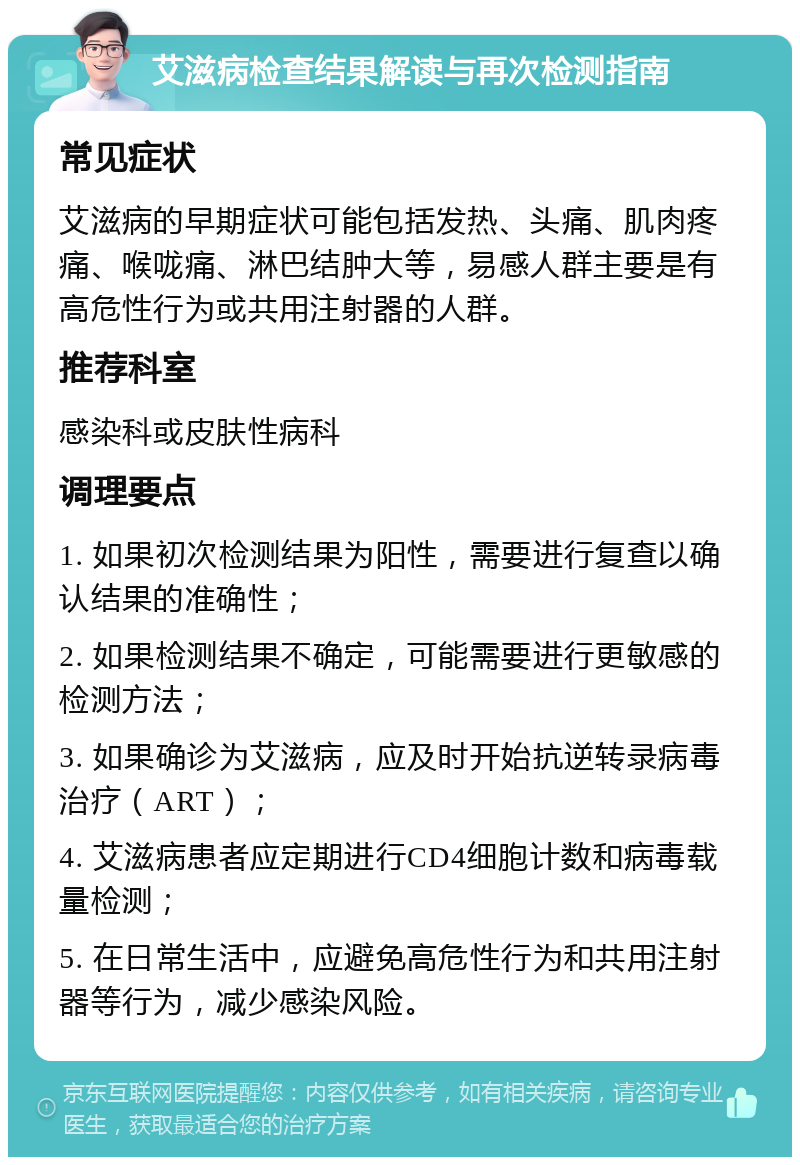 艾滋病检查结果解读与再次检测指南 常见症状 艾滋病的早期症状可能包括发热、头痛、肌肉疼痛、喉咙痛、淋巴结肿大等，易感人群主要是有高危性行为或共用注射器的人群。 推荐科室 感染科或皮肤性病科 调理要点 1. 如果初次检测结果为阳性，需要进行复查以确认结果的准确性； 2. 如果检测结果不确定，可能需要进行更敏感的检测方法； 3. 如果确诊为艾滋病，应及时开始抗逆转录病毒治疗（ART）； 4. 艾滋病患者应定期进行CD4细胞计数和病毒载量检测； 5. 在日常生活中，应避免高危性行为和共用注射器等行为，减少感染风险。