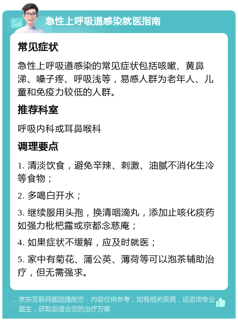 急性上呼吸道感染就医指南 常见症状 急性上呼吸道感染的常见症状包括咳嗽、黄鼻涕、嗓子疼、呼吸浅等，易感人群为老年人、儿童和免疫力较低的人群。 推荐科室 呼吸内科或耳鼻喉科 调理要点 1. 清淡饮食，避免辛辣、刺激、油腻不消化生冷等食物； 2. 多喝白开水； 3. 继续服用头孢，换清咽滴丸，添加止咳化痰药如强力枇杷露或京都念慈庵； 4. 如果症状不缓解，应及时就医； 5. 家中有菊花、蒲公英、薄荷等可以泡茶辅助治疗，但无需强求。