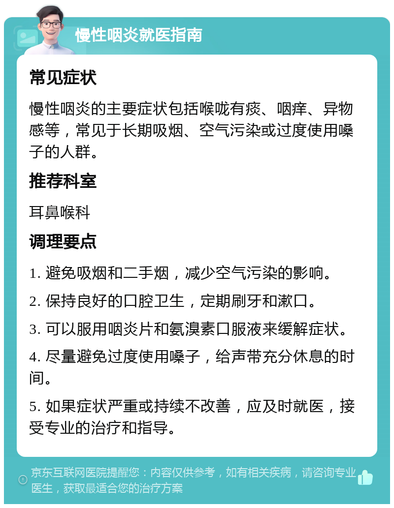 慢性咽炎就医指南 常见症状 慢性咽炎的主要症状包括喉咙有痰、咽痒、异物感等，常见于长期吸烟、空气污染或过度使用嗓子的人群。 推荐科室 耳鼻喉科 调理要点 1. 避免吸烟和二手烟，减少空气污染的影响。 2. 保持良好的口腔卫生，定期刷牙和漱口。 3. 可以服用咽炎片和氨溴素口服液来缓解症状。 4. 尽量避免过度使用嗓子，给声带充分休息的时间。 5. 如果症状严重或持续不改善，应及时就医，接受专业的治疗和指导。