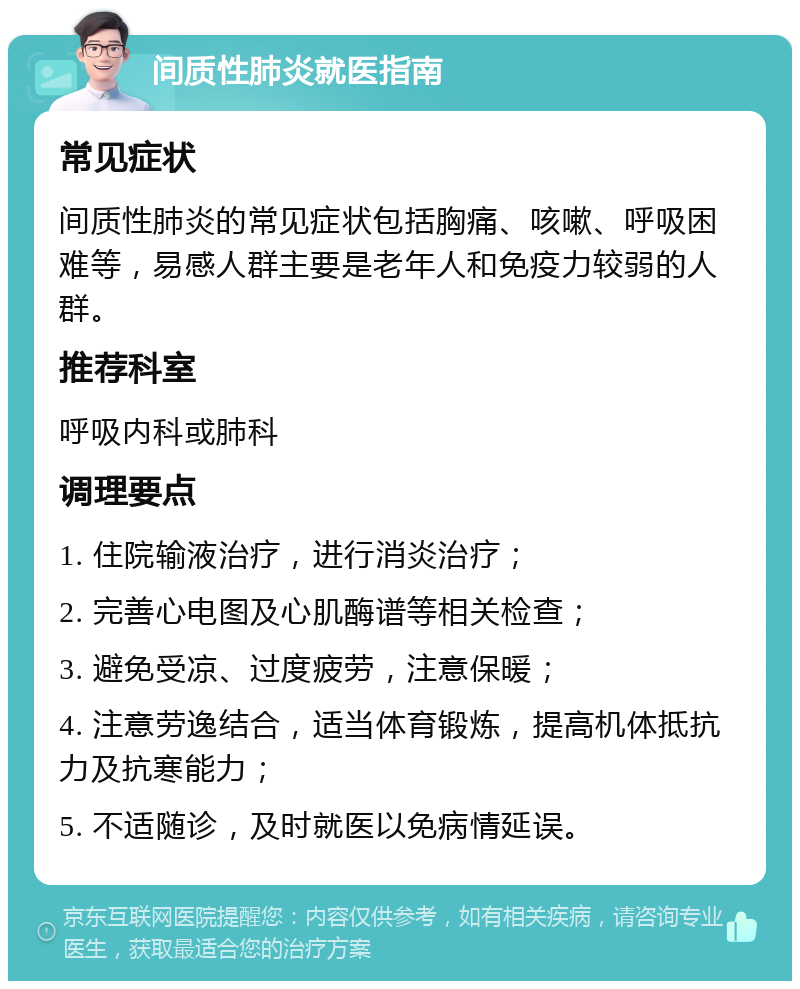 间质性肺炎就医指南 常见症状 间质性肺炎的常见症状包括胸痛、咳嗽、呼吸困难等，易感人群主要是老年人和免疫力较弱的人群。 推荐科室 呼吸内科或肺科 调理要点 1. 住院输液治疗，进行消炎治疗； 2. 完善心电图及心肌酶谱等相关检查； 3. 避免受凉、过度疲劳，注意保暖； 4. 注意劳逸结合，适当体育锻炼，提高机体抵抗力及抗寒能力； 5. 不适随诊，及时就医以免病情延误。