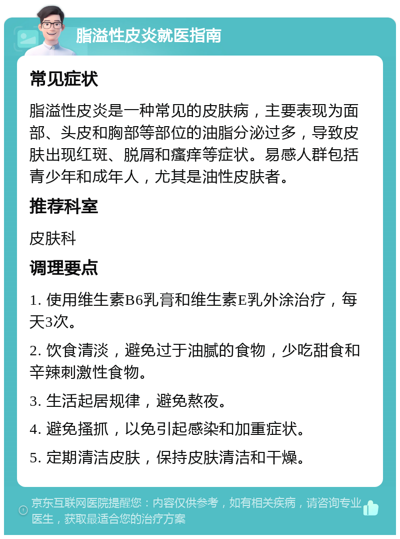 脂溢性皮炎就医指南 常见症状 脂溢性皮炎是一种常见的皮肤病，主要表现为面部、头皮和胸部等部位的油脂分泌过多，导致皮肤出现红斑、脱屑和瘙痒等症状。易感人群包括青少年和成年人，尤其是油性皮肤者。 推荐科室 皮肤科 调理要点 1. 使用维生素B6乳膏和维生素E乳外涂治疗，每天3次。 2. 饮食清淡，避免过于油腻的食物，少吃甜食和辛辣刺激性食物。 3. 生活起居规律，避免熬夜。 4. 避免搔抓，以免引起感染和加重症状。 5. 定期清洁皮肤，保持皮肤清洁和干燥。