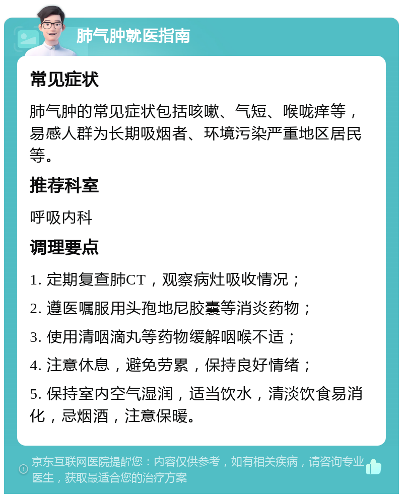 肺气肿就医指南 常见症状 肺气肿的常见症状包括咳嗽、气短、喉咙痒等，易感人群为长期吸烟者、环境污染严重地区居民等。 推荐科室 呼吸内科 调理要点 1. 定期复查肺CT，观察病灶吸收情况； 2. 遵医嘱服用头孢地尼胶囊等消炎药物； 3. 使用清咽滴丸等药物缓解咽喉不适； 4. 注意休息，避免劳累，保持良好情绪； 5. 保持室内空气湿润，适当饮水，清淡饮食易消化，忌烟酒，注意保暖。