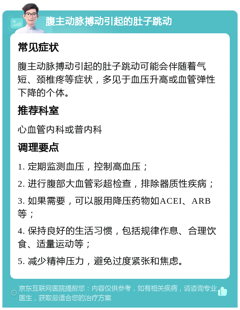 腹主动脉搏动引起的肚子跳动 常见症状 腹主动脉搏动引起的肚子跳动可能会伴随着气短、颈椎疼等症状，多见于血压升高或血管弹性下降的个体。 推荐科室 心血管内科或普内科 调理要点 1. 定期监测血压，控制高血压； 2. 进行腹部大血管彩超检查，排除器质性疾病； 3. 如果需要，可以服用降压药物如ACEI、ARB等； 4. 保持良好的生活习惯，包括规律作息、合理饮食、适量运动等； 5. 减少精神压力，避免过度紧张和焦虑。