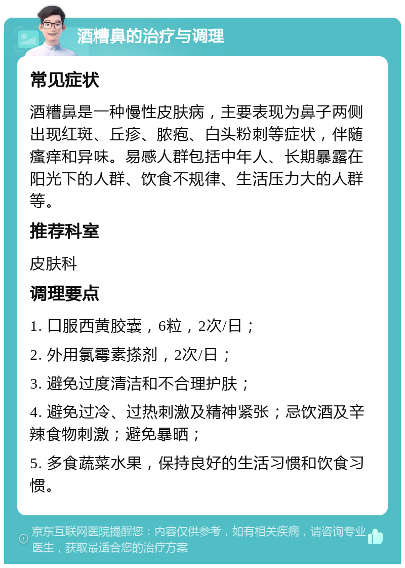 酒糟鼻的治疗与调理 常见症状 酒糟鼻是一种慢性皮肤病，主要表现为鼻子两侧出现红斑、丘疹、脓疱、白头粉刺等症状，伴随瘙痒和异味。易感人群包括中年人、长期暴露在阳光下的人群、饮食不规律、生活压力大的人群等。 推荐科室 皮肤科 调理要点 1. 口服西黄胶囊，6粒，2次/日； 2. 外用氯霉素搽剂，2次/日； 3. 避免过度清洁和不合理护肤； 4. 避免过冷、过热刺激及精神紧张；忌饮酒及辛辣食物刺激；避免暴晒； 5. 多食蔬菜水果，保持良好的生活习惯和饮食习惯。