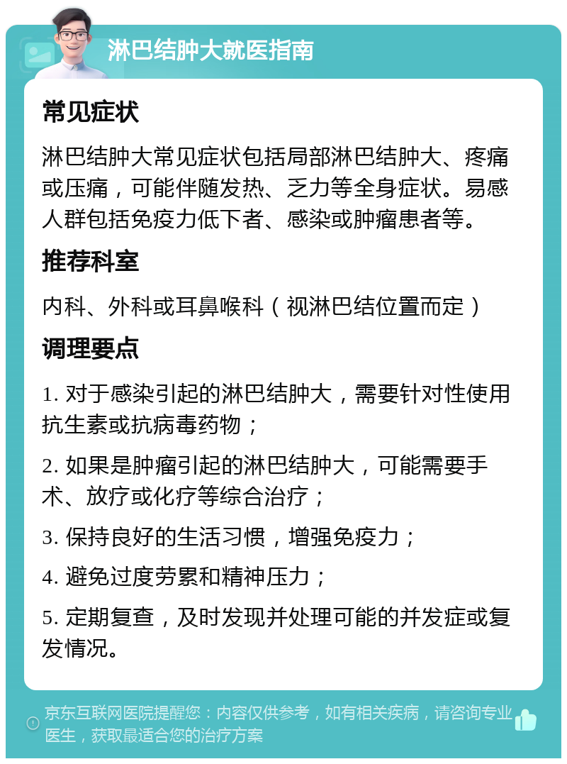 淋巴结肿大就医指南 常见症状 淋巴结肿大常见症状包括局部淋巴结肿大、疼痛或压痛，可能伴随发热、乏力等全身症状。易感人群包括免疫力低下者、感染或肿瘤患者等。 推荐科室 内科、外科或耳鼻喉科（视淋巴结位置而定） 调理要点 1. 对于感染引起的淋巴结肿大，需要针对性使用抗生素或抗病毒药物； 2. 如果是肿瘤引起的淋巴结肿大，可能需要手术、放疗或化疗等综合治疗； 3. 保持良好的生活习惯，增强免疫力； 4. 避免过度劳累和精神压力； 5. 定期复查，及时发现并处理可能的并发症或复发情况。