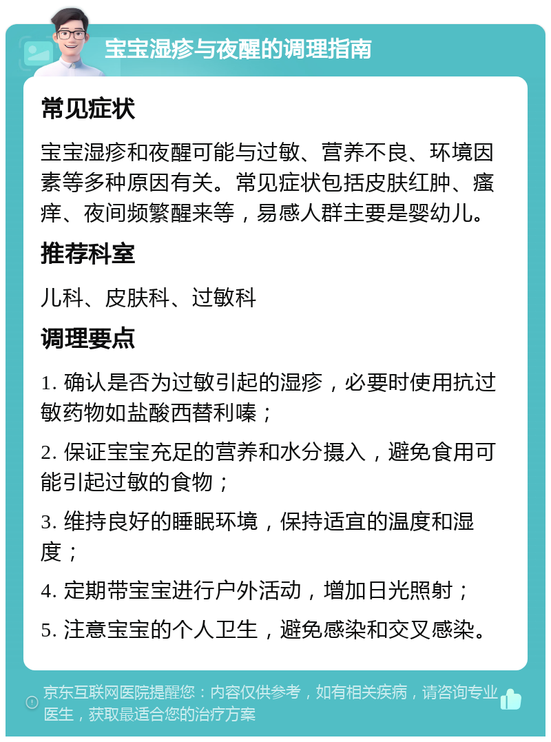 宝宝湿疹与夜醒的调理指南 常见症状 宝宝湿疹和夜醒可能与过敏、营养不良、环境因素等多种原因有关。常见症状包括皮肤红肿、瘙痒、夜间频繁醒来等，易感人群主要是婴幼儿。 推荐科室 儿科、皮肤科、过敏科 调理要点 1. 确认是否为过敏引起的湿疹，必要时使用抗过敏药物如盐酸西替利嗪； 2. 保证宝宝充足的营养和水分摄入，避免食用可能引起过敏的食物； 3. 维持良好的睡眠环境，保持适宜的温度和湿度； 4. 定期带宝宝进行户外活动，增加日光照射； 5. 注意宝宝的个人卫生，避免感染和交叉感染。