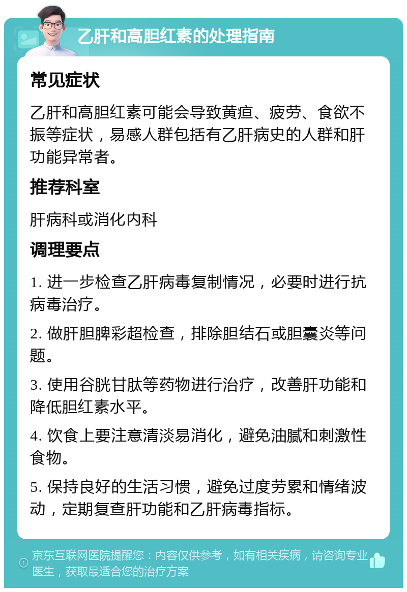 乙肝和高胆红素的处理指南 常见症状 乙肝和高胆红素可能会导致黄疸、疲劳、食欲不振等症状，易感人群包括有乙肝病史的人群和肝功能异常者。 推荐科室 肝病科或消化内科 调理要点 1. 进一步检查乙肝病毒复制情况，必要时进行抗病毒治疗。 2. 做肝胆脾彩超检查，排除胆结石或胆囊炎等问题。 3. 使用谷胱甘肽等药物进行治疗，改善肝功能和降低胆红素水平。 4. 饮食上要注意清淡易消化，避免油腻和刺激性食物。 5. 保持良好的生活习惯，避免过度劳累和情绪波动，定期复查肝功能和乙肝病毒指标。