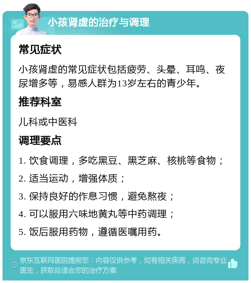 小孩肾虚的治疗与调理 常见症状 小孩肾虚的常见症状包括疲劳、头晕、耳鸣、夜尿增多等，易感人群为13岁左右的青少年。 推荐科室 儿科或中医科 调理要点 1. 饮食调理，多吃黑豆、黑芝麻、核桃等食物； 2. 适当运动，增强体质； 3. 保持良好的作息习惯，避免熬夜； 4. 可以服用六味地黄丸等中药调理； 5. 饭后服用药物，遵循医嘱用药。