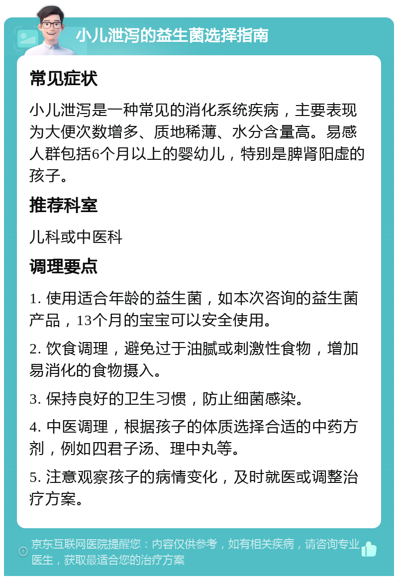 小儿泄泻的益生菌选择指南 常见症状 小儿泄泻是一种常见的消化系统疾病，主要表现为大便次数增多、质地稀薄、水分含量高。易感人群包括6个月以上的婴幼儿，特别是脾肾阳虚的孩子。 推荐科室 儿科或中医科 调理要点 1. 使用适合年龄的益生菌，如本次咨询的益生菌产品，13个月的宝宝可以安全使用。 2. 饮食调理，避免过于油腻或刺激性食物，增加易消化的食物摄入。 3. 保持良好的卫生习惯，防止细菌感染。 4. 中医调理，根据孩子的体质选择合适的中药方剂，例如四君子汤、理中丸等。 5. 注意观察孩子的病情变化，及时就医或调整治疗方案。