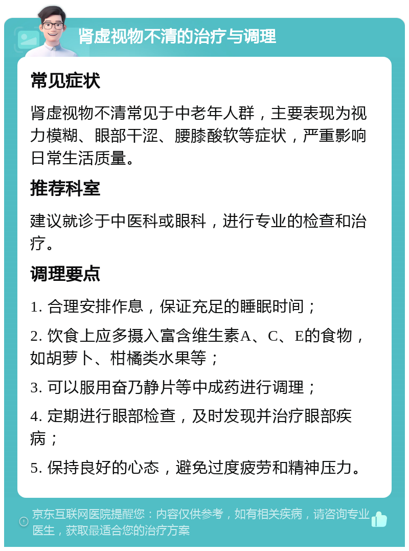 肾虚视物不清的治疗与调理 常见症状 肾虚视物不清常见于中老年人群，主要表现为视力模糊、眼部干涩、腰膝酸软等症状，严重影响日常生活质量。 推荐科室 建议就诊于中医科或眼科，进行专业的检查和治疗。 调理要点 1. 合理安排作息，保证充足的睡眠时间； 2. 饮食上应多摄入富含维生素A、C、E的食物，如胡萝卜、柑橘类水果等； 3. 可以服用奋乃静片等中成药进行调理； 4. 定期进行眼部检查，及时发现并治疗眼部疾病； 5. 保持良好的心态，避免过度疲劳和精神压力。