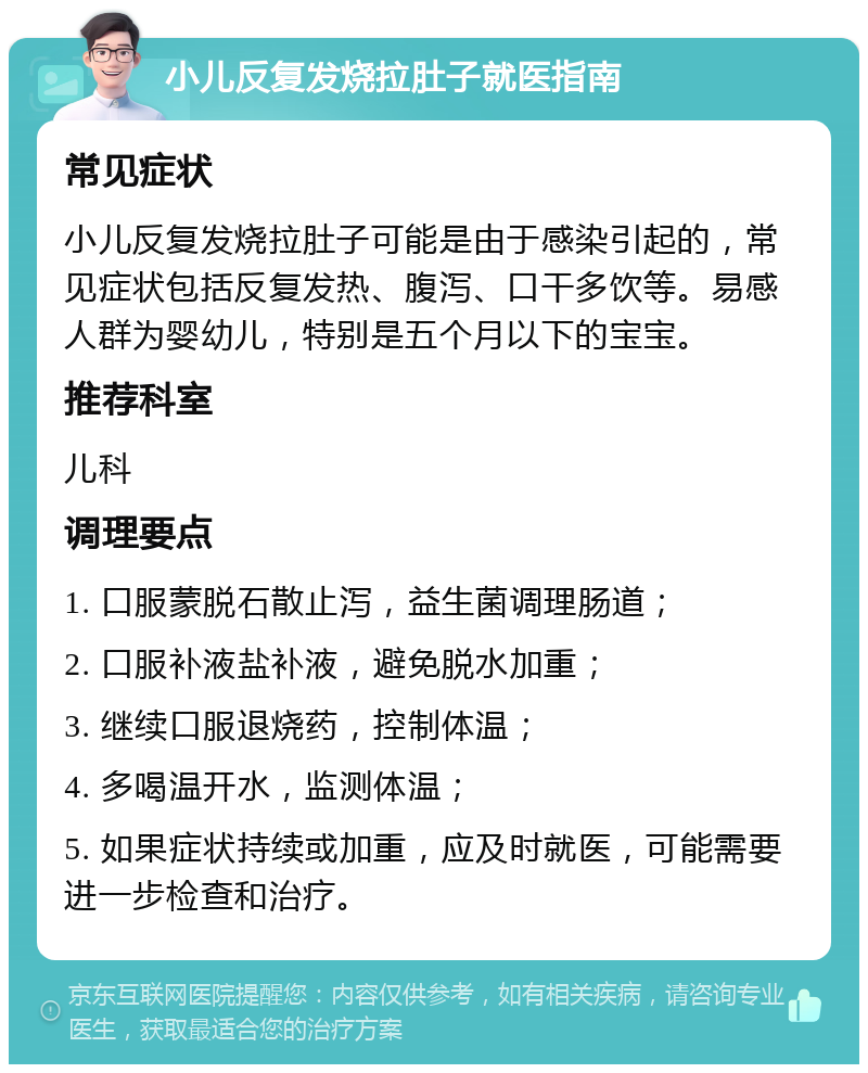 小儿反复发烧拉肚子就医指南 常见症状 小儿反复发烧拉肚子可能是由于感染引起的，常见症状包括反复发热、腹泻、口干多饮等。易感人群为婴幼儿，特别是五个月以下的宝宝。 推荐科室 儿科 调理要点 1. 口服蒙脱石散止泻，益生菌调理肠道； 2. 口服补液盐补液，避免脱水加重； 3. 继续口服退烧药，控制体温； 4. 多喝温开水，监测体温； 5. 如果症状持续或加重，应及时就医，可能需要进一步检查和治疗。