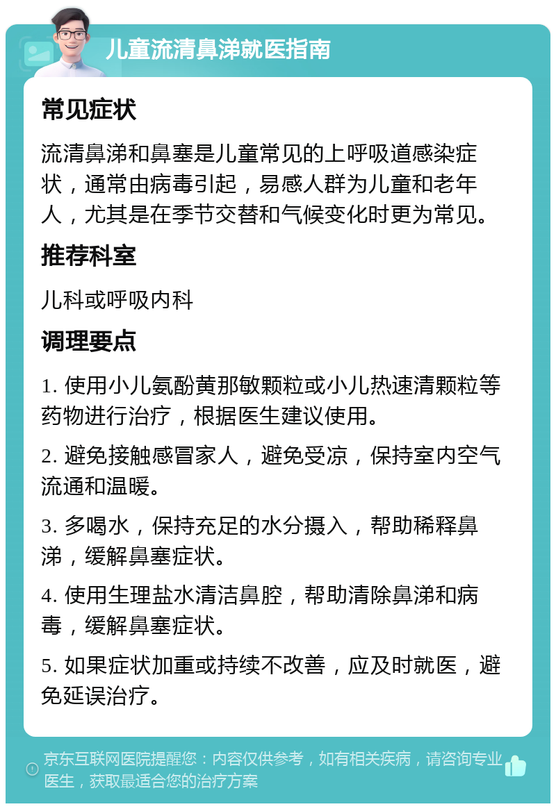 儿童流清鼻涕就医指南 常见症状 流清鼻涕和鼻塞是儿童常见的上呼吸道感染症状，通常由病毒引起，易感人群为儿童和老年人，尤其是在季节交替和气候变化时更为常见。 推荐科室 儿科或呼吸内科 调理要点 1. 使用小儿氨酚黄那敏颗粒或小儿热速清颗粒等药物进行治疗，根据医生建议使用。 2. 避免接触感冒家人，避免受凉，保持室内空气流通和温暖。 3. 多喝水，保持充足的水分摄入，帮助稀释鼻涕，缓解鼻塞症状。 4. 使用生理盐水清洁鼻腔，帮助清除鼻涕和病毒，缓解鼻塞症状。 5. 如果症状加重或持续不改善，应及时就医，避免延误治疗。