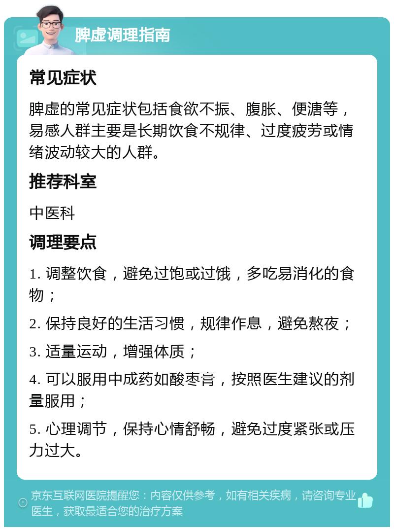 脾虚调理指南 常见症状 脾虚的常见症状包括食欲不振、腹胀、便溏等，易感人群主要是长期饮食不规律、过度疲劳或情绪波动较大的人群。 推荐科室 中医科 调理要点 1. 调整饮食，避免过饱或过饿，多吃易消化的食物； 2. 保持良好的生活习惯，规律作息，避免熬夜； 3. 适量运动，增强体质； 4. 可以服用中成药如酸枣膏，按照医生建议的剂量服用； 5. 心理调节，保持心情舒畅，避免过度紧张或压力过大。