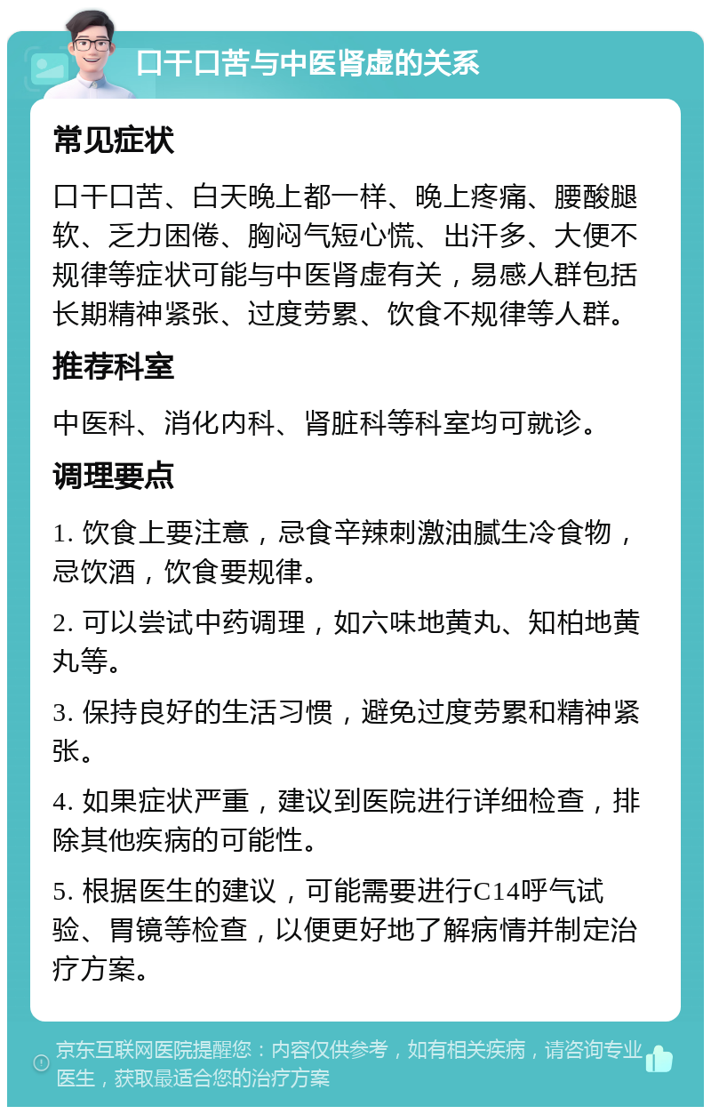 口干口苦与中医肾虚的关系 常见症状 口干口苦、白天晚上都一样、晚上疼痛、腰酸腿软、乏力困倦、胸闷气短心慌、出汗多、大便不规律等症状可能与中医肾虚有关，易感人群包括长期精神紧张、过度劳累、饮食不规律等人群。 推荐科室 中医科、消化内科、肾脏科等科室均可就诊。 调理要点 1. 饮食上要注意，忌食辛辣刺激油腻生冷食物，忌饮酒，饮食要规律。 2. 可以尝试中药调理，如六味地黄丸、知柏地黄丸等。 3. 保持良好的生活习惯，避免过度劳累和精神紧张。 4. 如果症状严重，建议到医院进行详细检查，排除其他疾病的可能性。 5. 根据医生的建议，可能需要进行C14呼气试验、胃镜等检查，以便更好地了解病情并制定治疗方案。