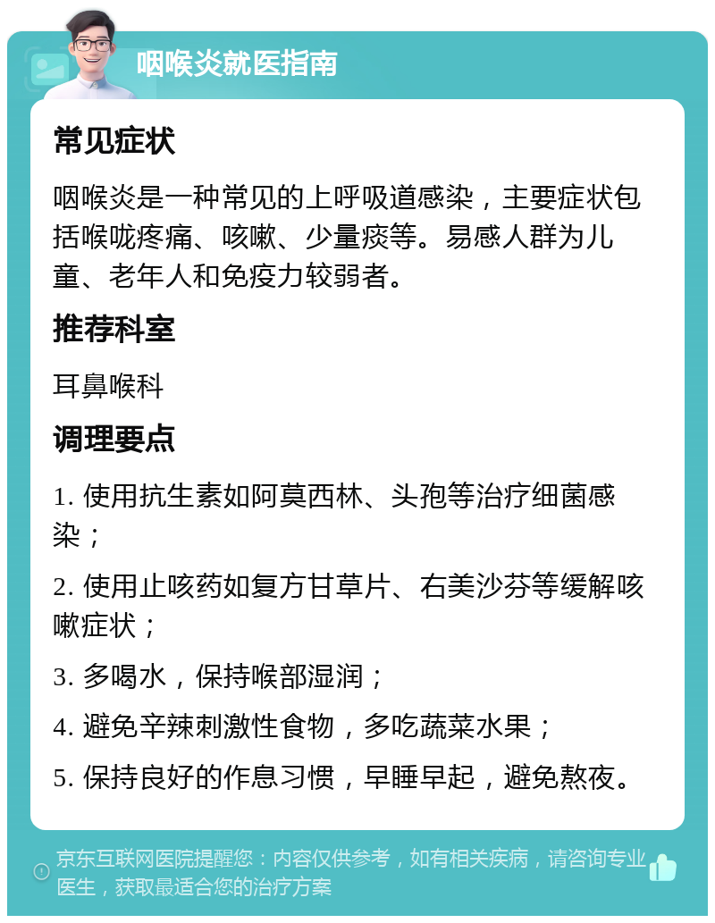 咽喉炎就医指南 常见症状 咽喉炎是一种常见的上呼吸道感染，主要症状包括喉咙疼痛、咳嗽、少量痰等。易感人群为儿童、老年人和免疫力较弱者。 推荐科室 耳鼻喉科 调理要点 1. 使用抗生素如阿莫西林、头孢等治疗细菌感染； 2. 使用止咳药如复方甘草片、右美沙芬等缓解咳嗽症状； 3. 多喝水，保持喉部湿润； 4. 避免辛辣刺激性食物，多吃蔬菜水果； 5. 保持良好的作息习惯，早睡早起，避免熬夜。