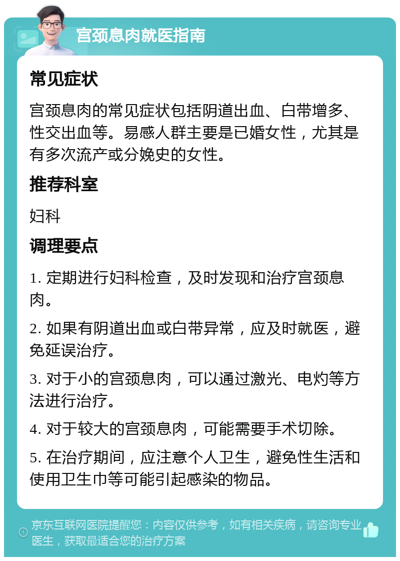 宫颈息肉就医指南 常见症状 宫颈息肉的常见症状包括阴道出血、白带增多、性交出血等。易感人群主要是已婚女性，尤其是有多次流产或分娩史的女性。 推荐科室 妇科 调理要点 1. 定期进行妇科检查，及时发现和治疗宫颈息肉。 2. 如果有阴道出血或白带异常，应及时就医，避免延误治疗。 3. 对于小的宫颈息肉，可以通过激光、电灼等方法进行治疗。 4. 对于较大的宫颈息肉，可能需要手术切除。 5. 在治疗期间，应注意个人卫生，避免性生活和使用卫生巾等可能引起感染的物品。