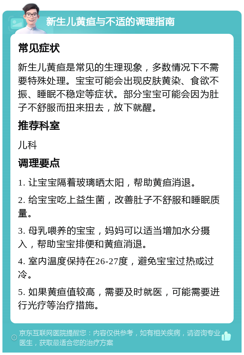 新生儿黄疸与不适的调理指南 常见症状 新生儿黄疸是常见的生理现象，多数情况下不需要特殊处理。宝宝可能会出现皮肤黄染、食欲不振、睡眠不稳定等症状。部分宝宝可能会因为肚子不舒服而扭来扭去，放下就醒。 推荐科室 儿科 调理要点 1. 让宝宝隔着玻璃晒太阳，帮助黄疸消退。 2. 给宝宝吃上益生菌，改善肚子不舒服和睡眠质量。 3. 母乳喂养的宝宝，妈妈可以适当增加水分摄入，帮助宝宝排便和黄疸消退。 4. 室内温度保持在26-27度，避免宝宝过热或过冷。 5. 如果黄疸值较高，需要及时就医，可能需要进行光疗等治疗措施。