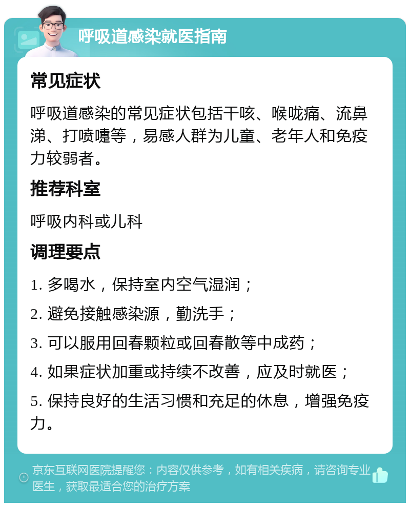 呼吸道感染就医指南 常见症状 呼吸道感染的常见症状包括干咳、喉咙痛、流鼻涕、打喷嚏等，易感人群为儿童、老年人和免疫力较弱者。 推荐科室 呼吸内科或儿科 调理要点 1. 多喝水，保持室内空气湿润； 2. 避免接触感染源，勤洗手； 3. 可以服用回春颗粒或回春散等中成药； 4. 如果症状加重或持续不改善，应及时就医； 5. 保持良好的生活习惯和充足的休息，增强免疫力。