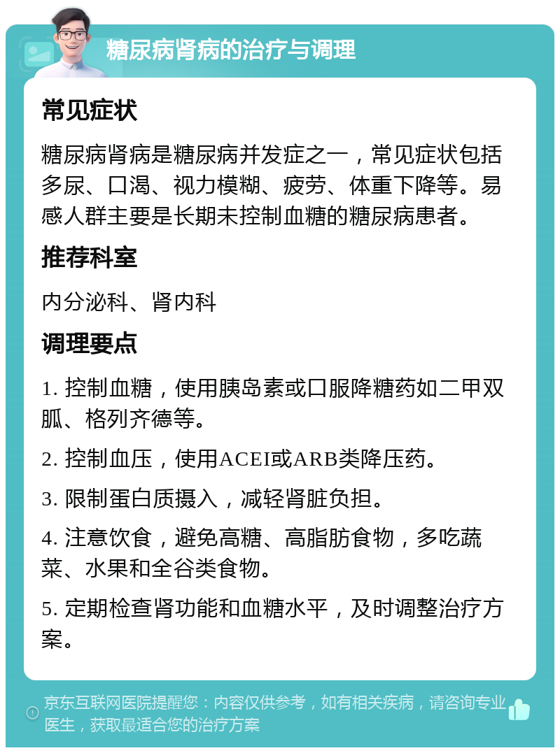 糖尿病肾病的治疗与调理 常见症状 糖尿病肾病是糖尿病并发症之一，常见症状包括多尿、口渴、视力模糊、疲劳、体重下降等。易感人群主要是长期未控制血糖的糖尿病患者。 推荐科室 内分泌科、肾内科 调理要点 1. 控制血糖，使用胰岛素或口服降糖药如二甲双胍、格列齐德等。 2. 控制血压，使用ACEI或ARB类降压药。 3. 限制蛋白质摄入，减轻肾脏负担。 4. 注意饮食，避免高糖、高脂肪食物，多吃蔬菜、水果和全谷类食物。 5. 定期检查肾功能和血糖水平，及时调整治疗方案。