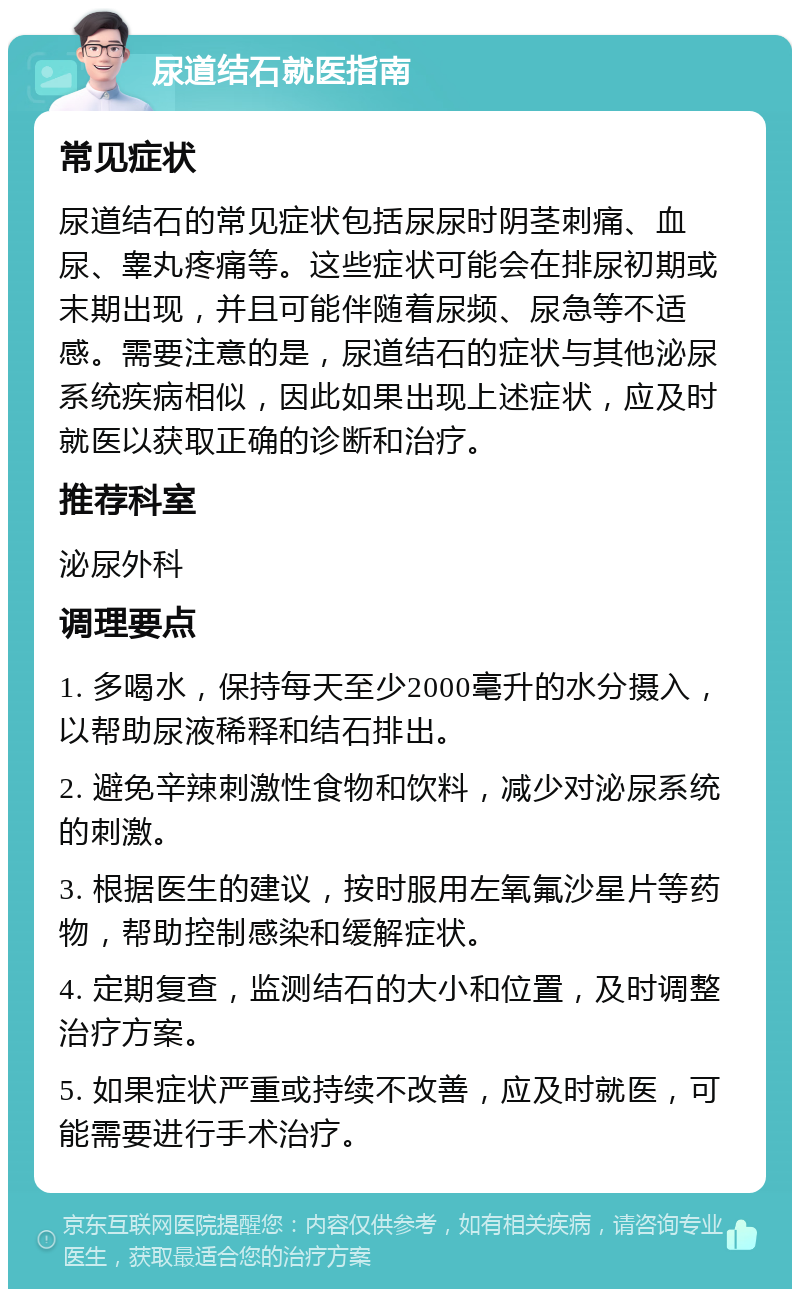 尿道结石就医指南 常见症状 尿道结石的常见症状包括尿尿时阴茎刺痛、血尿、睾丸疼痛等。这些症状可能会在排尿初期或末期出现，并且可能伴随着尿频、尿急等不适感。需要注意的是，尿道结石的症状与其他泌尿系统疾病相似，因此如果出现上述症状，应及时就医以获取正确的诊断和治疗。 推荐科室 泌尿外科 调理要点 1. 多喝水，保持每天至少2000毫升的水分摄入，以帮助尿液稀释和结石排出。 2. 避免辛辣刺激性食物和饮料，减少对泌尿系统的刺激。 3. 根据医生的建议，按时服用左氧氟沙星片等药物，帮助控制感染和缓解症状。 4. 定期复查，监测结石的大小和位置，及时调整治疗方案。 5. 如果症状严重或持续不改善，应及时就医，可能需要进行手术治疗。