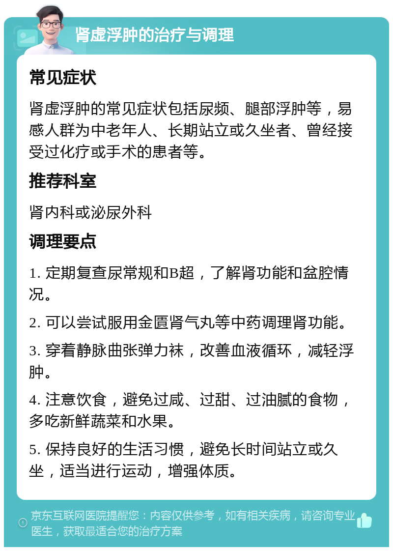 肾虚浮肿的治疗与调理 常见症状 肾虚浮肿的常见症状包括尿频、腿部浮肿等，易感人群为中老年人、长期站立或久坐者、曾经接受过化疗或手术的患者等。 推荐科室 肾内科或泌尿外科 调理要点 1. 定期复查尿常规和B超，了解肾功能和盆腔情况。 2. 可以尝试服用金匱肾气丸等中药调理肾功能。 3. 穿着静脉曲张弹力袜，改善血液循环，减轻浮肿。 4. 注意饮食，避免过咸、过甜、过油腻的食物，多吃新鲜蔬菜和水果。 5. 保持良好的生活习惯，避免长时间站立或久坐，适当进行运动，增强体质。