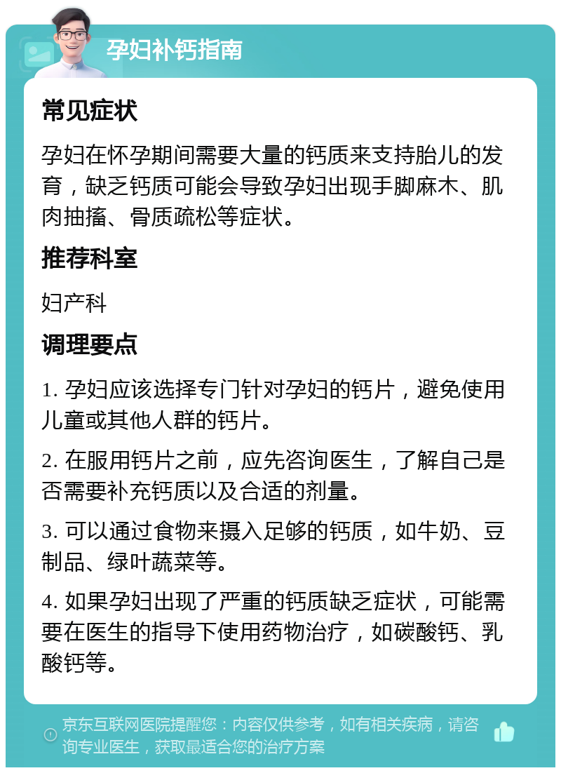 孕妇补钙指南 常见症状 孕妇在怀孕期间需要大量的钙质来支持胎儿的发育，缺乏钙质可能会导致孕妇出现手脚麻木、肌肉抽搐、骨质疏松等症状。 推荐科室 妇产科 调理要点 1. 孕妇应该选择专门针对孕妇的钙片，避免使用儿童或其他人群的钙片。 2. 在服用钙片之前，应先咨询医生，了解自己是否需要补充钙质以及合适的剂量。 3. 可以通过食物来摄入足够的钙质，如牛奶、豆制品、绿叶蔬菜等。 4. 如果孕妇出现了严重的钙质缺乏症状，可能需要在医生的指导下使用药物治疗，如碳酸钙、乳酸钙等。