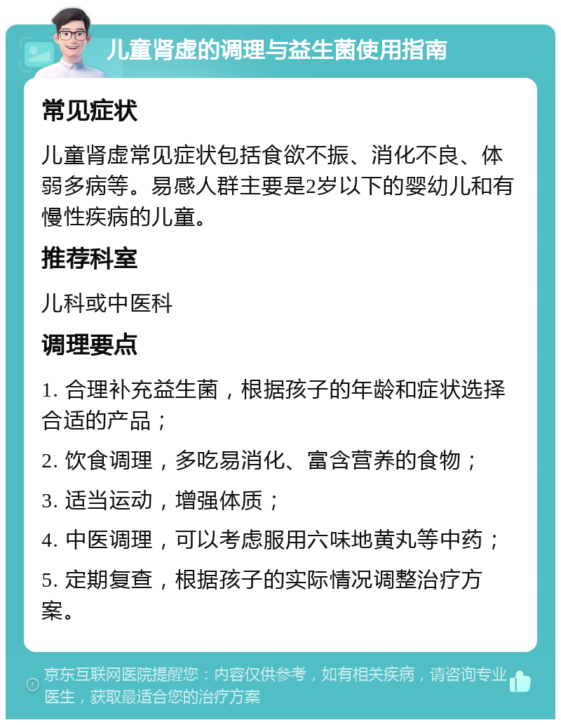 儿童肾虚的调理与益生菌使用指南 常见症状 儿童肾虚常见症状包括食欲不振、消化不良、体弱多病等。易感人群主要是2岁以下的婴幼儿和有慢性疾病的儿童。 推荐科室 儿科或中医科 调理要点 1. 合理补充益生菌，根据孩子的年龄和症状选择合适的产品； 2. 饮食调理，多吃易消化、富含营养的食物； 3. 适当运动，增强体质； 4. 中医调理，可以考虑服用六味地黄丸等中药； 5. 定期复查，根据孩子的实际情况调整治疗方案。