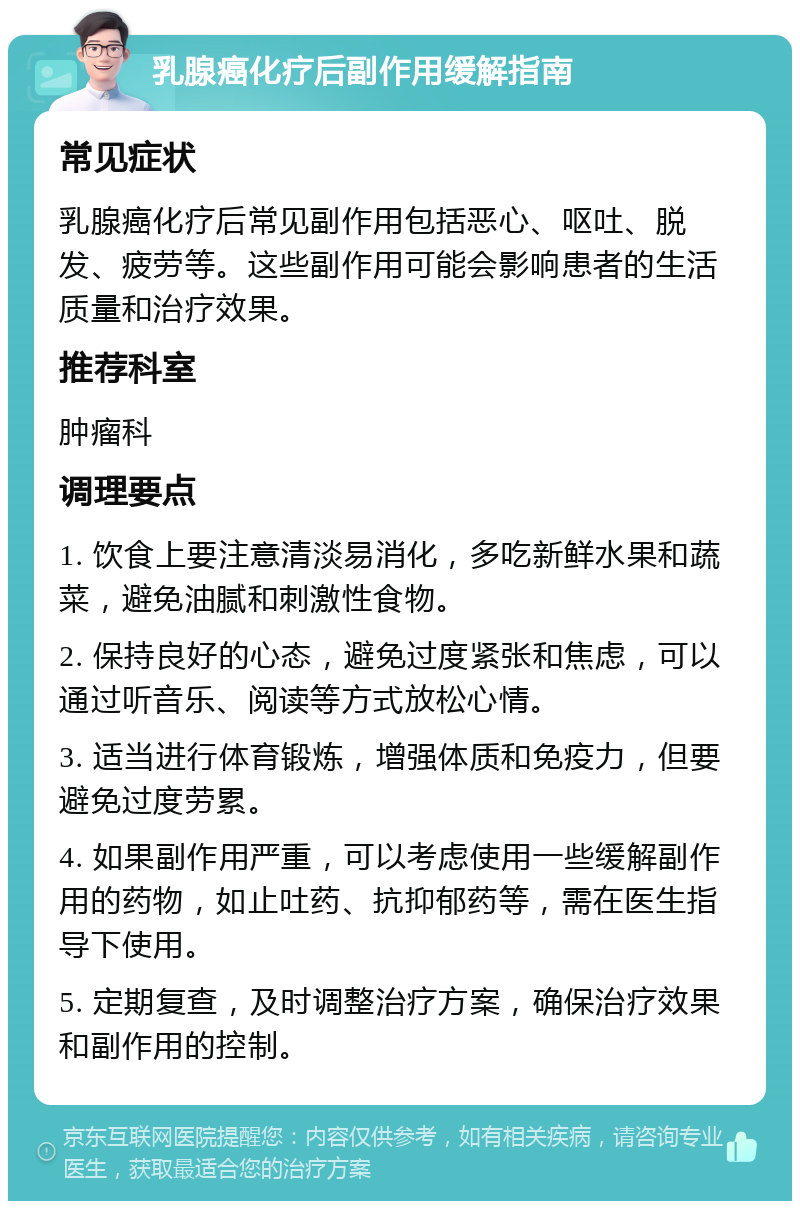 乳腺癌化疗后副作用缓解指南 常见症状 乳腺癌化疗后常见副作用包括恶心、呕吐、脱发、疲劳等。这些副作用可能会影响患者的生活质量和治疗效果。 推荐科室 肿瘤科 调理要点 1. 饮食上要注意清淡易消化，多吃新鲜水果和蔬菜，避免油腻和刺激性食物。 2. 保持良好的心态，避免过度紧张和焦虑，可以通过听音乐、阅读等方式放松心情。 3. 适当进行体育锻炼，增强体质和免疫力，但要避免过度劳累。 4. 如果副作用严重，可以考虑使用一些缓解副作用的药物，如止吐药、抗抑郁药等，需在医生指导下使用。 5. 定期复查，及时调整治疗方案，确保治疗效果和副作用的控制。