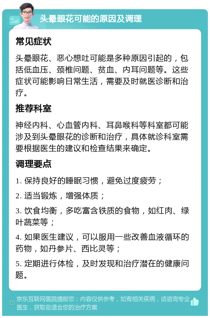 头晕眼花可能的原因及调理 常见症状 头晕眼花、恶心想吐可能是多种原因引起的，包括低血压、颈椎问题、贫血、内耳问题等。这些症状可能影响日常生活，需要及时就医诊断和治疗。 推荐科室 神经内科、心血管内科、耳鼻喉科等科室都可能涉及到头晕眼花的诊断和治疗，具体就诊科室需要根据医生的建议和检查结果来确定。 调理要点 1. 保持良好的睡眠习惯，避免过度疲劳； 2. 适当锻炼，增强体质； 3. 饮食均衡，多吃富含铁质的食物，如红肉、绿叶蔬菜等； 4. 如果医生建议，可以服用一些改善血液循环的药物，如丹参片、西比灵等； 5. 定期进行体检，及时发现和治疗潜在的健康问题。