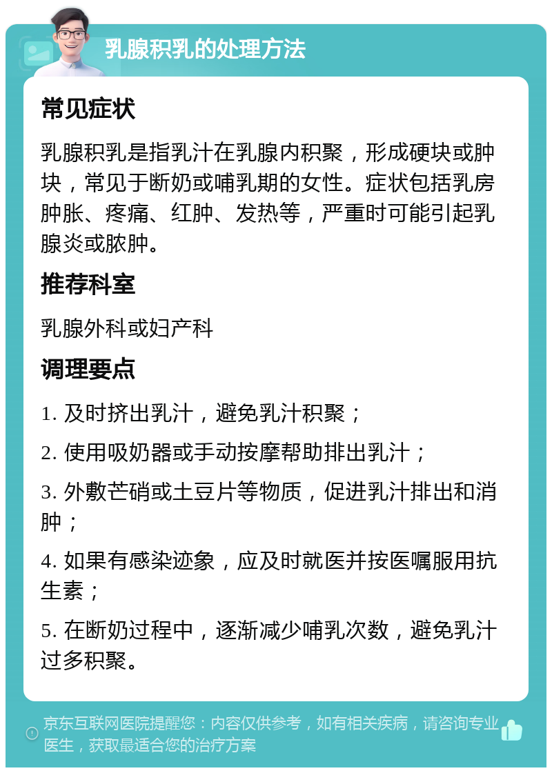 乳腺积乳的处理方法 常见症状 乳腺积乳是指乳汁在乳腺内积聚，形成硬块或肿块，常见于断奶或哺乳期的女性。症状包括乳房肿胀、疼痛、红肿、发热等，严重时可能引起乳腺炎或脓肿。 推荐科室 乳腺外科或妇产科 调理要点 1. 及时挤出乳汁，避免乳汁积聚； 2. 使用吸奶器或手动按摩帮助排出乳汁； 3. 外敷芒硝或土豆片等物质，促进乳汁排出和消肿； 4. 如果有感染迹象，应及时就医并按医嘱服用抗生素； 5. 在断奶过程中，逐渐减少哺乳次数，避免乳汁过多积聚。