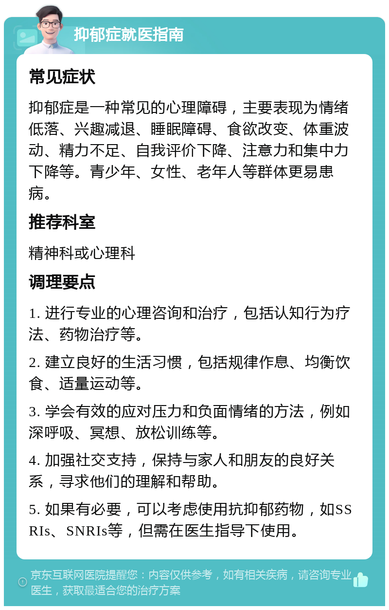 抑郁症就医指南 常见症状 抑郁症是一种常见的心理障碍，主要表现为情绪低落、兴趣减退、睡眠障碍、食欲改变、体重波动、精力不足、自我评价下降、注意力和集中力下降等。青少年、女性、老年人等群体更易患病。 推荐科室 精神科或心理科 调理要点 1. 进行专业的心理咨询和治疗，包括认知行为疗法、药物治疗等。 2. 建立良好的生活习惯，包括规律作息、均衡饮食、适量运动等。 3. 学会有效的应对压力和负面情绪的方法，例如深呼吸、冥想、放松训练等。 4. 加强社交支持，保持与家人和朋友的良好关系，寻求他们的理解和帮助。 5. 如果有必要，可以考虑使用抗抑郁药物，如SSRIs、SNRIs等，但需在医生指导下使用。