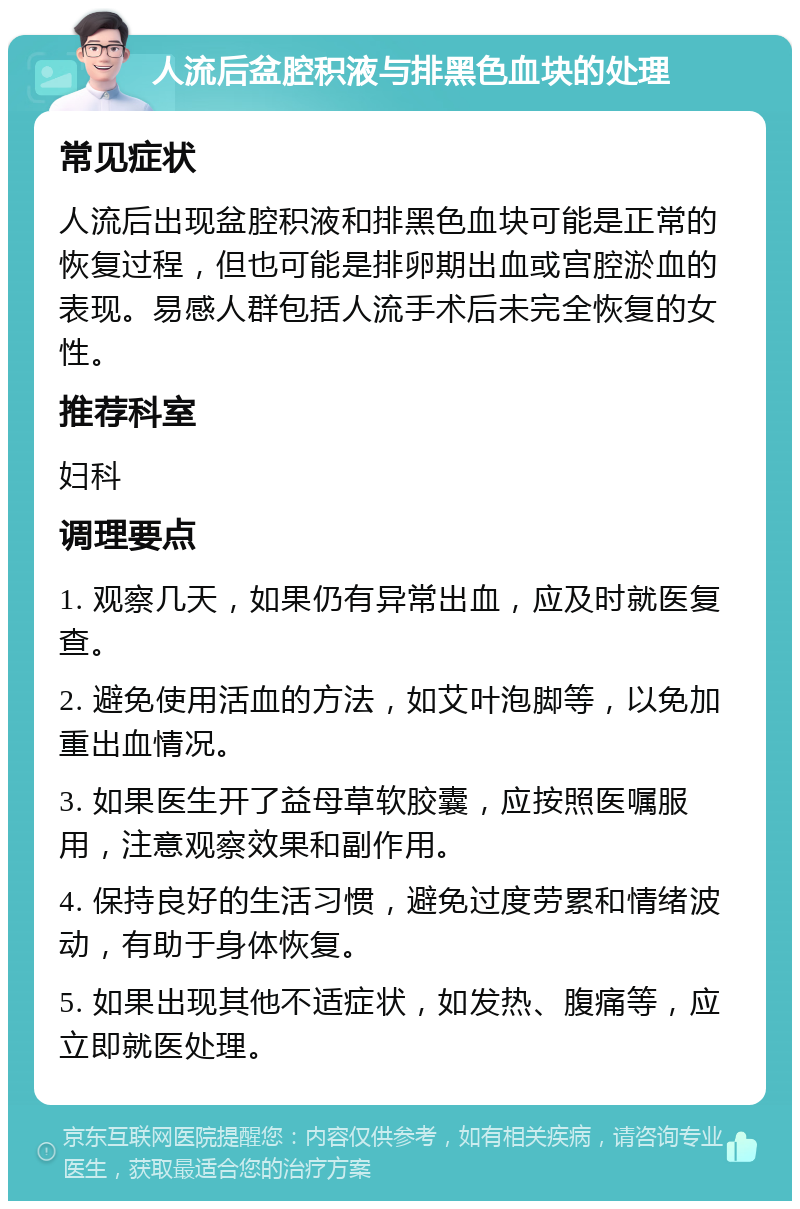 人流后盆腔积液与排黑色血块的处理 常见症状 人流后出现盆腔积液和排黑色血块可能是正常的恢复过程，但也可能是排卵期出血或宫腔淤血的表现。易感人群包括人流手术后未完全恢复的女性。 推荐科室 妇科 调理要点 1. 观察几天，如果仍有异常出血，应及时就医复查。 2. 避免使用活血的方法，如艾叶泡脚等，以免加重出血情况。 3. 如果医生开了益母草软胶囊，应按照医嘱服用，注意观察效果和副作用。 4. 保持良好的生活习惯，避免过度劳累和情绪波动，有助于身体恢复。 5. 如果出现其他不适症状，如发热、腹痛等，应立即就医处理。