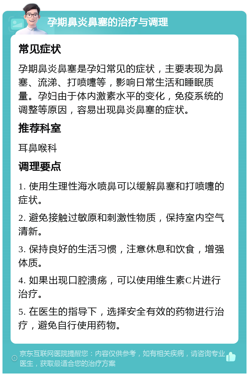 孕期鼻炎鼻塞的治疗与调理 常见症状 孕期鼻炎鼻塞是孕妇常见的症状，主要表现为鼻塞、流涕、打喷嚏等，影响日常生活和睡眠质量。孕妇由于体内激素水平的变化，免疫系统的调整等原因，容易出现鼻炎鼻塞的症状。 推荐科室 耳鼻喉科 调理要点 1. 使用生理性海水喷鼻可以缓解鼻塞和打喷嚏的症状。 2. 避免接触过敏原和刺激性物质，保持室内空气清新。 3. 保持良好的生活习惯，注意休息和饮食，增强体质。 4. 如果出现口腔溃疡，可以使用维生素C片进行治疗。 5. 在医生的指导下，选择安全有效的药物进行治疗，避免自行使用药物。