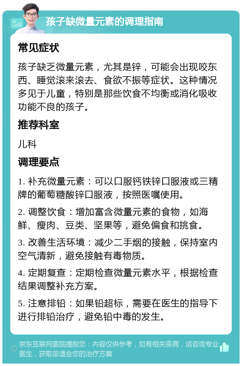 孩子缺微量元素的调理指南 常见症状 孩子缺乏微量元素，尤其是锌，可能会出现咬东西、睡觉滚来滚去、食欲不振等症状。这种情况多见于儿童，特别是那些饮食不均衡或消化吸收功能不良的孩子。 推荐科室 儿科 调理要点 1. 补充微量元素：可以口服钙铁锌口服液或三精牌的葡萄糖酸锌口服液，按照医嘱使用。 2. 调整饮食：增加富含微量元素的食物，如海鲜、瘦肉、豆类、坚果等，避免偏食和挑食。 3. 改善生活环境：减少二手烟的接触，保持室内空气清新，避免接触有毒物质。 4. 定期复查：定期检查微量元素水平，根据检查结果调整补充方案。 5. 注意排铅：如果铅超标，需要在医生的指导下进行排铅治疗，避免铅中毒的发生。