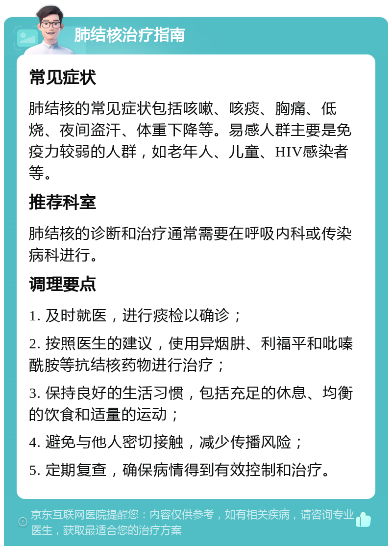 肺结核治疗指南 常见症状 肺结核的常见症状包括咳嗽、咳痰、胸痛、低烧、夜间盗汗、体重下降等。易感人群主要是免疫力较弱的人群，如老年人、儿童、HIV感染者等。 推荐科室 肺结核的诊断和治疗通常需要在呼吸内科或传染病科进行。 调理要点 1. 及时就医，进行痰检以确诊； 2. 按照医生的建议，使用异烟肼、利福平和吡嗪酰胺等抗结核药物进行治疗； 3. 保持良好的生活习惯，包括充足的休息、均衡的饮食和适量的运动； 4. 避免与他人密切接触，减少传播风险； 5. 定期复查，确保病情得到有效控制和治疗。